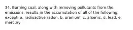 34. Burning coal, along with removing pollutants from the emissions, results in the accumulation of all of the following, except: a. radioactive radon, b. uranium, c. arsenic, d. lead, e. mercury