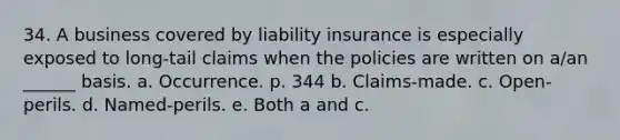 34. A business covered by liability insurance is especially exposed to long-tail claims when the policies are written on a/an ______ basis. a. Occurrence. p. 344 b. Claims-made. c. Open-perils. d. Named-perils. e. Both a and c.