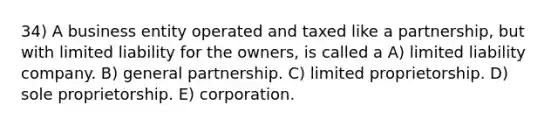 34) A business entity operated and taxed like a partnership, but with limited liability for the owners, is called a A) limited liability company. B) general partnership. C) limited proprietorship. D) sole proprietorship. E) corporation.