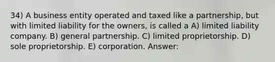 34) A business entity operated and taxed like a partnership, but with limited liability for the owners, is called a A) limited liability company. B) general partnership. C) limited proprietorship. D) sole proprietorship. E) corporation. Answer: