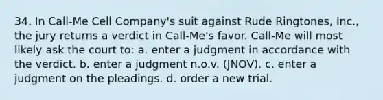 34. In Call-Me Cell Company's suit against Rude Ringtones, Inc., the jury returns a verdict in Call-Me's favor. Call-Me will most likely ask the court to: a. enter a judgment in accordance with the verdict. b. enter a judgment n.o.v. (JNOV). c. enter a judgment on the pleadings. d. order a new trial.