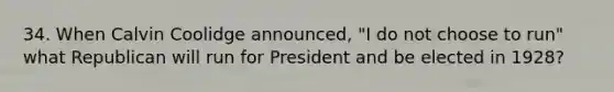 34. When Calvin Coolidge announced, "I do not choose to run" what Republican will run for President and be elected in 1928?