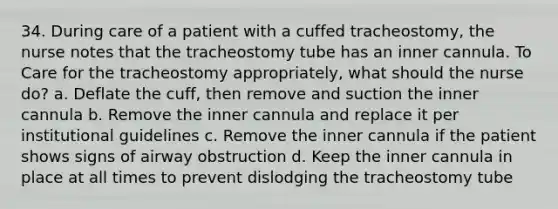 34. During care of a patient with a cuffed tracheostomy, the nurse notes that the tracheostomy tube has an inner cannula. To Care for the tracheostomy appropriately, what should the nurse do? a. Deflate the cuff, then remove and suction the inner cannula b. Remove the inner cannula and replace it per institutional guidelines c. Remove the inner cannula if the patient shows signs of airway obstruction d. Keep the inner cannula in place at all times to prevent dislodging the tracheostomy tube