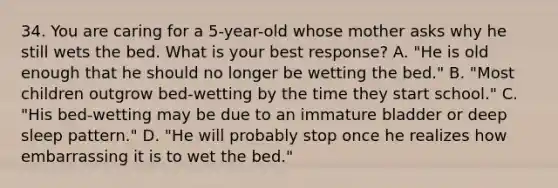 34. You are caring for a 5-year-old whose mother asks why he still wets the bed. What is your best response? A. "He is old enough that he should no longer be wetting the bed." B. "Most children outgrow bed-wetting by the time they start school." C. "His bed-wetting may be due to an immature bladder or deep sleep pattern." D. "He will probably stop once he realizes how embarrassing it is to wet the bed."