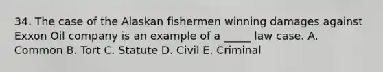 34. The case of the Alaskan fishermen winning damages against Exxon Oil company is an example of a _____ law case. A. Common B. Tort C. Statute D. Civil E. Criminal