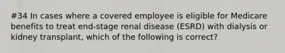 #34 In cases where a covered employee is eligible for Medicare benefits to treat end-stage renal disease (ESRD) with dialysis or kidney transplant, which of the following is correct?