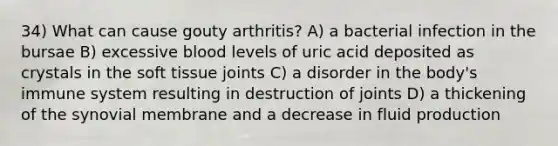 34) What can cause gouty arthritis? A) a bacterial infection in the bursae B) excessive blood levels of uric acid deposited as crystals in the soft tissue joints C) a disorder in the body's immune system resulting in destruction of joints D) a thickening of the synovial membrane and a decrease in fluid production