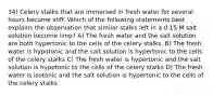 34) Celery stalks that are immersed in fresh water for several hours become stiff. Which of the following statements best explains the observation that similar stalks left in a 0.15 M salt solution become limp? A) The fresh water and the salt solution are both hypertonic to the cells of the celery stalks. B) The fresh water is hypotonic and the salt solution is hypertonic to the cells of the celery stalks C) The fresh water is hypertonic and the salt solution is hypotonic to the cells of the celery stalks D) The fresh water is isotonic and the salt solution is hypertonic to the cells of the celery stalks