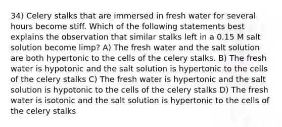 34) Celery stalks that are immersed in fresh water for several hours become stiff. Which of the following statements best explains the observation that similar stalks left in a 0.15 M salt solution become limp? A) The fresh water and the salt solution are both hypertonic to the cells of the celery stalks. B) The fresh water is hypotonic and the salt solution is hypertonic to the cells of the celery stalks C) The fresh water is hypertonic and the salt solution is hypotonic to the cells of the celery stalks D) The fresh water is isotonic and the salt solution is hypertonic to the cells of the celery stalks