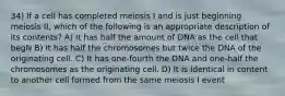 34) If a cell has completed meiosis I and is just beginning meiosis II, which of the following is an appropriate description of its contents? A) It has half the amount of DNA as the cell that begN B) It has half the chromosomes but twice the DNA of the originating cell. C) It has one-fourth the DNA and one-half the chromosomes as the originating cell. D) It is identical in content to another cell formed from the same meiosis I event