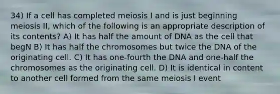 34) If a cell has completed meiosis I and is just beginning meiosis II, which of the following is an appropriate description of its contents? A) It has half the amount of DNA as the cell that begN B) It has half the chromosomes but twice the DNA of the originating cell. C) It has one-fourth the DNA and one-half the chromosomes as the originating cell. D) It is identical in content to another cell formed from the same meiosis I event