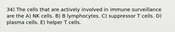 34) The cells that are actively involved in immune surveillance are the A) NK cells. B) B lymphocytes. C) suppressor T cells. D) plasma cells. E) helper T cells.