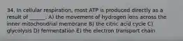 34. In cellular respiration, most ATP is produced directly as a result of ______. A) the movement of hydrogen ions across the inner mitochondrial membrane B) the citric acid cycle C) glycolysis D) fermentation E) the electron transport chain