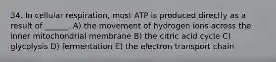 34. In cellular respiration, most ATP is produced directly as a result of ______. A) the movement of hydrogen ions across the inner mitochondrial membrane B) the citric acid cycle C) glycolysis D) fermentation E) <a href='https://www.questionai.com/knowledge/k57oGBr0HP-the-electron-transport-chain' class='anchor-knowledge'>the electron transport chain</a>