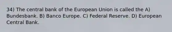 34) The central bank of the European Union is called the A) Bundesbank. B) Banco Europe. C) Federal Reserve. D) European Central Bank.