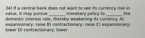 34) If a central bank does not want to see its currency rise in value, it may pursue ________ monetary policy to ________ the domestic interest rate, thereby weakening its currency. A) expansionary; raise B) contractionary; raise C) expansionary; lower D) contractionary; lower