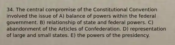 34. The central compromise of the Constitutional Convention involved the issue of A) balance of powers within the federal government. B) relationship of state and federal powers. C) abandonment of the Articles of Confederation. D) representation of large and small states. E) the powers of the presidency.