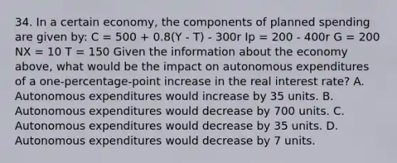 34. In a certain economy, the components of planned spending are given by: C = 500 + 0.8(Y - T) - 300r Ip = 200 - 400r G = 200 NX = 10 T = 150 Given the information about the economy above, what would be the impact on autonomous expenditures of a one-percentage-point increase in the real interest rate? A. Autonomous expenditures would increase by 35 units. B. Autonomous expenditures would decrease by 700 units. C. Autonomous expenditures would decrease by 35 units. D. Autonomous expenditures would decrease by 7 units.