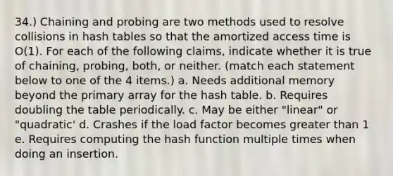 34.) Chaining and probing are two methods used to resolve collisions in hash tables so that the amortized access time is O(1). For each of the following claims, indicate whether it is true of chaining, probing, both, or neither. (match each statement below to one of the 4 items.) a. Needs additional memory beyond the primary array for the hash table. b. Requires doubling the table periodically. c. May be either "linear" or "quadratic' d. Crashes if the load factor becomes greater than 1 e. Requires computing the hash function multiple times when doing an insertion.