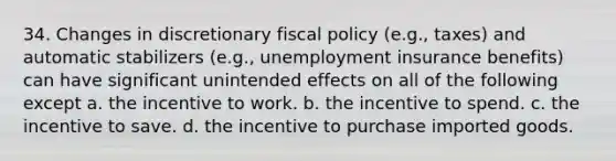 34. Changes in discretionary fiscal policy (e.g., taxes) and automatic stabilizers (e.g., unemployment insurance benefits) can have significant unintended effects on all of the following except a. the incentive to work. b. the incentive to spend. c. the incentive to save. d. the incentive to purchase imported goods.