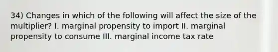 34) Changes in which of the following will affect the size of the multiplier? I. marginal propensity to import II. marginal propensity to consume III. marginal income tax rate