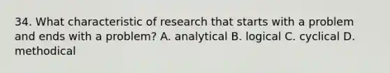 34. What characteristic of research that starts with a problem and ends with a problem? A. analytical B. logical C. cyclical D. methodical