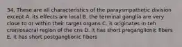 34. These are all characteristics of the paraysmpathetic division except A. its effects are local B. the terminal ganglia are very close to or within their target organs C. it originates in teh craniosacral region of the cns D. it has short preganglionic fibers E. it has short postganglionic fibers