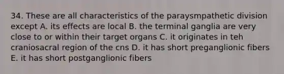 34. These are all characteristics of the paraysmpathetic division except A. its effects are local B. the terminal ganglia are very close to or within their target organs C. it originates in teh craniosacral region of the cns D. it has short preganglionic fibers E. it has short postganglionic fibers