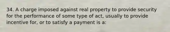 34. A charge imposed against real property to provide security for the performance of some type of act, usually to provide incentive for, or to satisfy a payment is a: