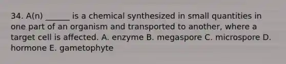 34. A(n) ______ is a chemical synthesized in small quantities in one part of an organism and transported to another, where a target cell is affected. A. enzyme B. megaspore C. microspore D. hormone E. gametophyte