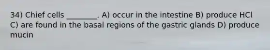 34) Chief cells ________. A) occur in the intestine B) produce HCl C) are found in the basal regions of the gastric glands D) produce mucin