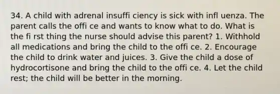 34. A child with adrenal insuffi ciency is sick with infl uenza. The parent calls the offi ce and wants to know what to do. What is the fi rst thing the nurse should advise this parent? 1. Withhold all medications and bring the child to the offi ce. 2. Encourage the child to drink water and juices. 3. Give the child a dose of hydrocortisone and bring the child to the offi ce. 4. Let the child rest; the child will be better in the morning.