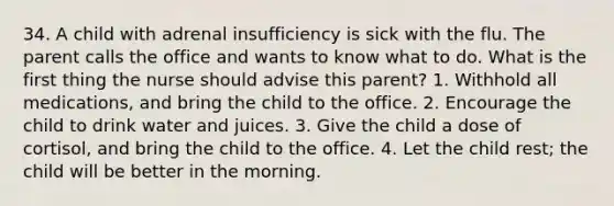 34. A child with adrenal insufficiency is sick with the flu. The parent calls the office and wants to know what to do. What is the first thing the nurse should advise this parent? 1. Withhold all medications, and bring the child to the office. 2. Encourage the child to drink water and juices. 3. Give the child a dose of cortisol, and bring the child to the office. 4. Let the child rest; the child will be better in the morning.