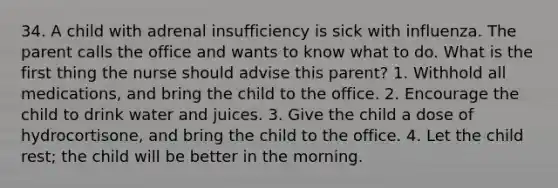 34. A child with adrenal insufficiency is sick with influenza. The parent calls the office and wants to know what to do. What is the first thing the nurse should advise this parent? 1. Withhold all medications, and bring the child to the office. 2. Encourage the child to drink water and juices. 3. Give the child a dose of hydrocortisone, and bring the child to the office. 4. Let the child rest; the child will be better in the morning.