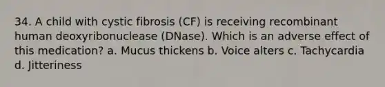 34. A child with cystic fibrosis (CF) is receiving recombinant human deoxyribonuclease (DNase). Which is an adverse effect of this medication? a. Mucus thickens b. Voice alters c. Tachycardia d. Jitteriness