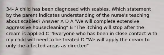 34- A child has been diagnosed with scabies. Which statement by the parent indicates understanding of the nurse's teaching about scabies? Answer A-D A 'We will complete extensive aggressive housecleaning" B "The itching will stop after the cream is applied C ''Everyone who has been in close contact with my child will need to be treated D "We will apply the cream to only the affected areas as directed"