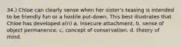 34.) Chloe can clearly sense when her sister's teasing is intended to be friendly fun or a hostile put-down. This best illustrates that Chloe has developed a(n) a. insecure attachment. b. sense of object permanence. c. concept of conservation. d. theory of mind.