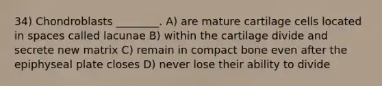 34) Chondroblasts ________. A) are mature cartilage cells located in spaces called lacunae B) within the cartilage divide and secrete new matrix C) remain in compact bone even after the epiphyseal plate closes D) never lose their ability to divide