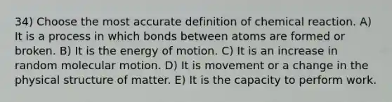 34) Choose the most accurate definition of chemical reaction. A) It is a process in which bonds between atoms are formed or broken. B) It is the energy of motion. C) It is an increase in random molecular motion. D) It is movement or a change in the physical structure of matter. E) It is the capacity to perform work.