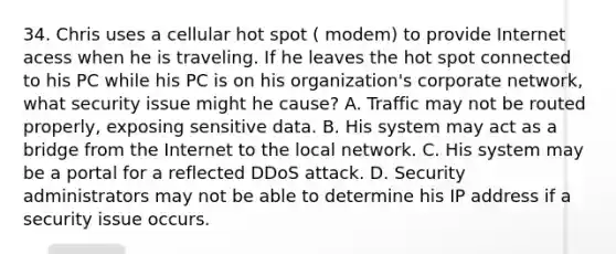 34. Chris uses a cellular hot spot ( modem) to provide Internet acess when he is traveling. If he leaves the hot spot connected to his PC while his PC is on his organization's corporate network, what security issue might he cause? A. Traffic may not be routed properly, exposing sensitive data. B. His system may act as a bridge from the Internet to the local network. C. His system may be a portal for a reflected DDoS attack. D. Security administrators may not be able to determine his IP address if a security issue occurs.