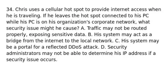 34. Chris uses a cellular hot spot to provide internet access when he is traveling. If he leaves the hot spot connected to his PC while his PC is on his organization's corporate network, what security issue might he cause? A. Traffic may not be routed properly, exposing sensitive data. B. His system may act as a bridge from the internet to the local network. C. His system may be a portal for a reflected DDoS attack. D. Security administrators may not be able to determine his IP address if a security issue occurs.