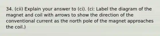 34. (cii) Explain your answer to (ci). (ci: Label the diagram of the magnet and coil with arrows to show the direction of the conventional current as the north pole of the magnet approaches the coil.)