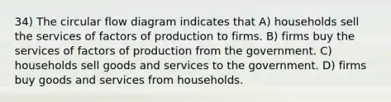 34) The circular flow diagram indicates that A) households sell the services of factors of production to firms. B) firms buy the services of factors of production from the government. C) households sell goods and services to the government. D) firms buy goods and services from households.