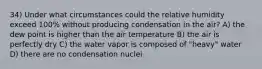 34) Under what circumstances could the relative humidity exceed 100% without producing condensation in the air? A) the dew point is higher than the air temperature B) the air is perfectly dry C) the water vapor is composed of "heavy" water D) there are no condensation nuclei