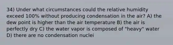 34) Under what circumstances could the relative humidity exceed 100% without producing condensation in the air? A) the dew point is higher than the air temperature B) the air is perfectly dry C) the water vapor is composed of "heavy" water D) there are no condensation nuclei