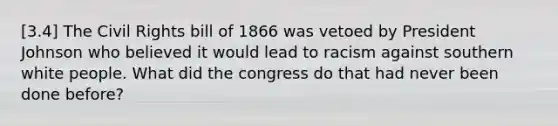 [3.4] The Civil Rights bill of 1866 was vetoed by President Johnson who believed it would lead to racism against southern white people. What did the congress do that had never been done before?