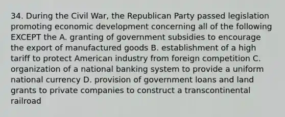 34. During the Civil War, the Republican Party passed legislation promoting economic development concerning all of the following EXCEPT the A. granting of government subsidies to encourage the export of manufactured goods B. establishment of a high tariff to protect American industry from foreign competition C. organization of a national banking system to provide a uniform national currency D. provision of government loans and land grants to private companies to construct a transcontinental railroad