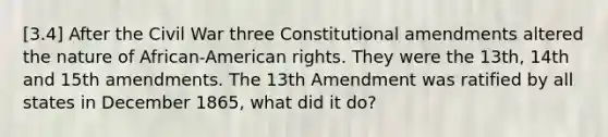 [3.4] After the Civil War three Constitutional amendments altered the nature of African-American rights. They were the 13th, 14th and 15th amendments. The 13th Amendment was ratified by all states in December 1865, what did it do?