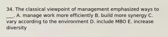 34. The classical viewpoint of management emphasized ways to ___. A. manage work more efficiently B. build more synergy C. vary according to the environment D. include MBO E. increase diversity