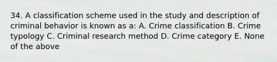 34. A classification scheme used in the study and description of criminal behavior is known as a: A. Crime classification B. Crime typology C. Criminal research method D. Crime category E. None of the above